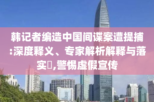 韓記者編造中國間諜案遭提捕:深度釋義、專家解析解釋與落實?,警惕虛假宣傳