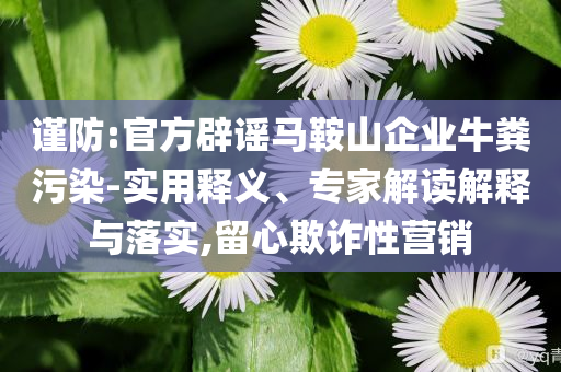 謹(jǐn)防:官方辟謠馬鞍山企業(yè)牛糞污染-實用釋義、專家解讀解釋與落實,留心欺詐性營銷