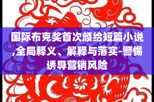 國際布克獎首次頒給短篇小說,全局釋義、解釋與落實-警惕誘導(dǎo)營銷風(fēng)險