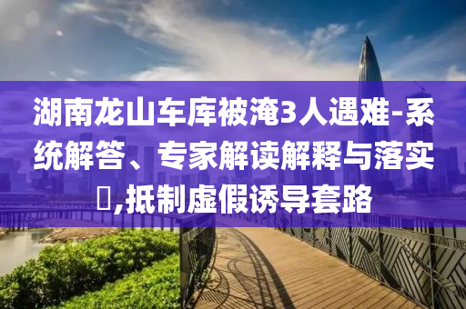 湖南龍山車庫被淹3人遇難-系統(tǒng)解答、專家解讀解釋與落實?,抵制虛假誘導套路