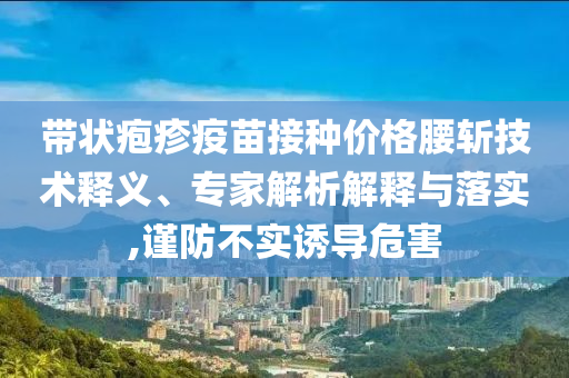 帶狀皰疹疫苗接種價格腰斬技術(shù)釋義、專家解析解釋與落實,謹防不實誘導(dǎo)危害