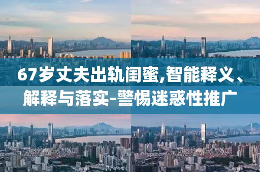 67歲丈夫出軌閨蜜,智能釋義、解釋與落實-警惕迷惑性推廣