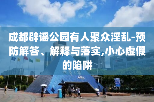 成都辟謠公園有人聚眾淫亂-預(yù)防解答、解釋與落實(shí),小心虛假的陷阱