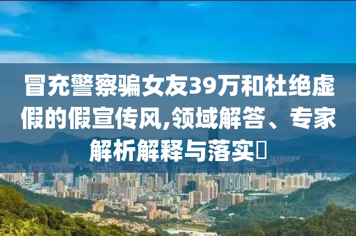 冒充警察騙女友39萬和杜絕虛假的假宣傳風(fēng),領(lǐng)域解答、專家解析解釋與落實(shí)?