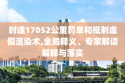 時(shí)速17052公里罰單和抵制虛假渲染術(shù),全局釋義、專家解讀解釋與落實(shí)