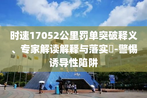 時(shí)速17052公里罰單突破釋義、專家解讀解釋與落實(shí)?-警惕誘導(dǎo)性陷阱
