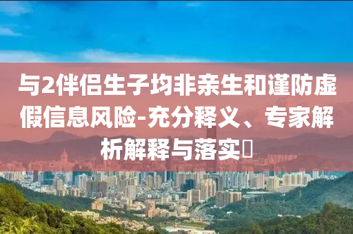 與2伴侶生子均非親生和謹(jǐn)防虛假信息風(fēng)險(xiǎn)-充分釋義、專家解析解釋與落實(shí)?