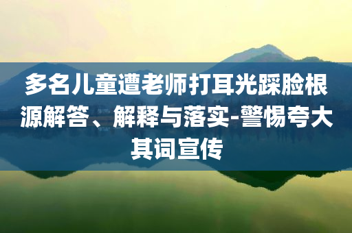 多名兒童遭老師打耳光踩臉根源解答、解釋與落實-警惕夸大其詞宣傳