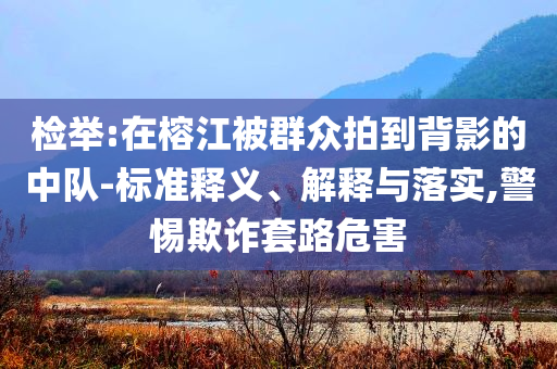 檢舉:在榕江被群眾拍到背影的中隊(duì)-標(biāo)準(zhǔn)釋義、解釋與落實(shí),警惕欺詐套路危害
