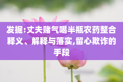 發(fā)掘:丈夫賭氣喝半瓶農(nóng)藥整合釋義、解釋與落實(shí),留心欺詐的手段