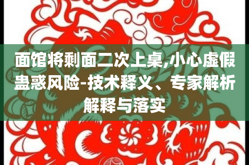 面館將剩面二次上桌,小心虛假蠱惑風(fēng)險-技術(shù)釋義、專家解析解釋與落實