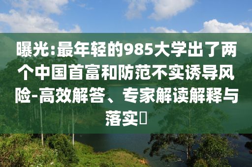 曝光:最年輕的985大學(xué)出了兩個(gè)中國(guó)首富和防范不實(shí)誘導(dǎo)風(fēng)險(xiǎn)-高效解答、專(zhuān)家解讀解釋與落實(shí)?