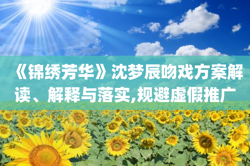 《錦繡芳華》沈夢(mèng)辰吻戲方案解讀、解釋與落實(shí),規(guī)避虛假推廣