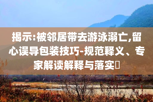 揭示:被鄰居帶去游泳溺亡,留心誤導(dǎo)包裝技巧-規(guī)范釋義、專家解讀解釋與落實?