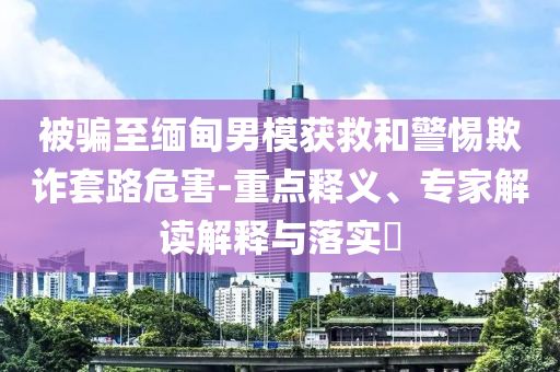 被騙至緬甸男模獲救和警惕欺詐套路危害-重點釋義、專家解讀解釋與落實?