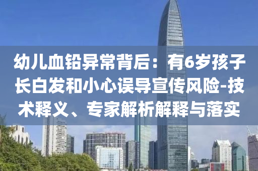 幼兒血鉛異常背后：有6歲孩子長白發(fā)和小心誤導(dǎo)宣傳風(fēng)險(xiǎn)-技術(shù)釋義、專家解析解釋與落實(shí)