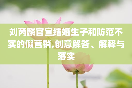 劉芮麟官宣結(jié)婚生子和防范不實(shí)的假營銷,創(chuàng)意解答、解釋與落實(shí)
