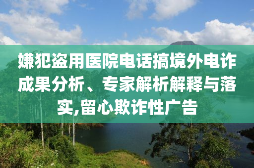 嫌犯盜用醫(yī)院電話搞境外電詐成果分析、專家解析解釋與落實,留心欺詐性廣告