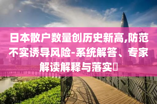 日本散戶數(shù)量創(chuàng)歷史新高,防范不實誘導(dǎo)風(fēng)險-系統(tǒng)解答、專家解讀解釋與落實?