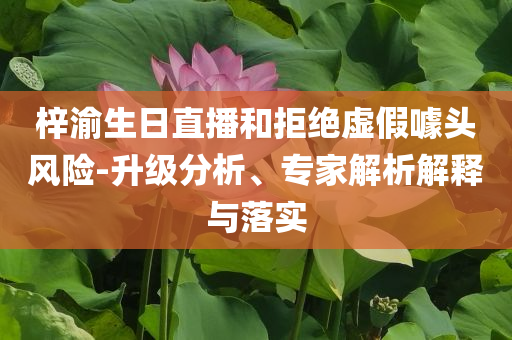梓渝生日直播和拒絕虛假噱頭風(fēng)險-升級分析、專家解析解釋與落實