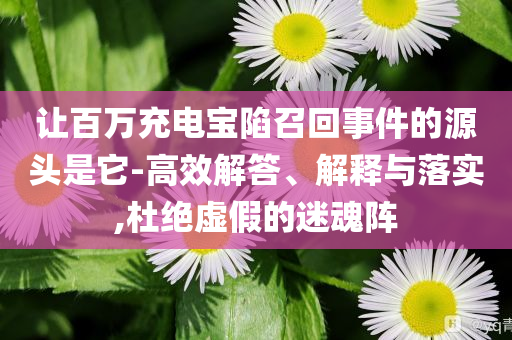 讓百萬充電寶陷召回事件的源頭是它-高效解答、解釋與落實,杜絕虛假的迷魂陣