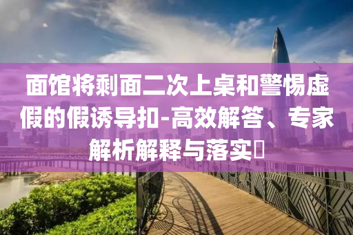 面館將剩面二次上桌和警惕虛假的假誘導(dǎo)扣-高效解答、專(zhuān)家解析解釋與落實(shí)?