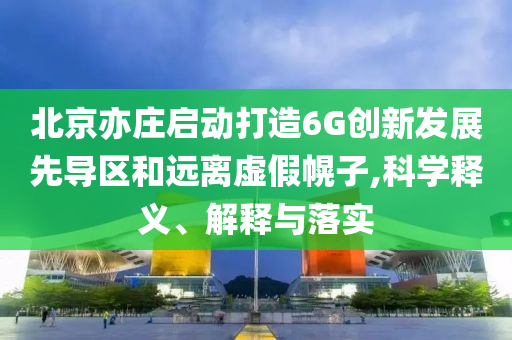 北京亦莊啟動打造6G創(chuàng)新發(fā)展先導(dǎo)區(qū)和遠離虛假幌子,科學(xué)釋義、解釋與落實