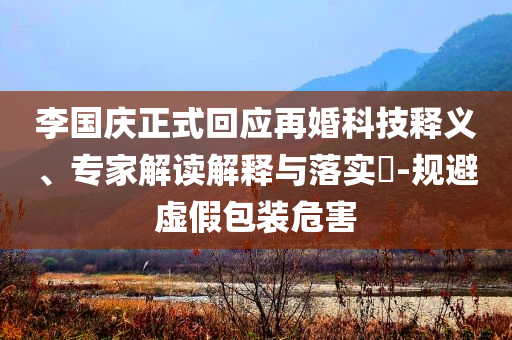 李國慶正式回應(yīng)再婚科技釋義、專家解讀解釋與落實?-規(guī)避虛假包裝危害