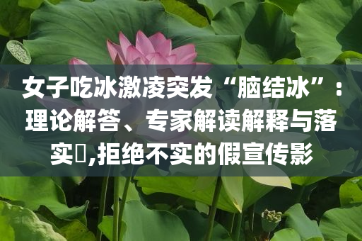 女子吃冰激凌突發(fā)“腦結(jié)冰”:理論解答、專(zhuān)家解讀解釋與落實(shí)?,拒絕不實(shí)的假宣傳影