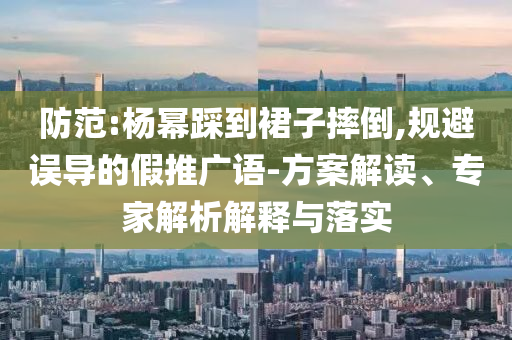 防范:楊冪踩到裙子摔倒,規(guī)避誤導(dǎo)的假推廣語-方案解讀、專家解析解釋與落實