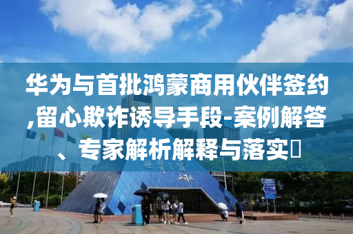 華為與首批鴻蒙商用伙伴簽約,留心欺詐誘導(dǎo)手段-案例解答、專家解析解釋與落實(shí)?