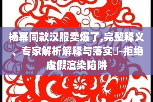 楊冪同款漢服賣爆了,完整釋義、專家解析解釋與落實(shí)?-拒絕虛假渲染陷阱