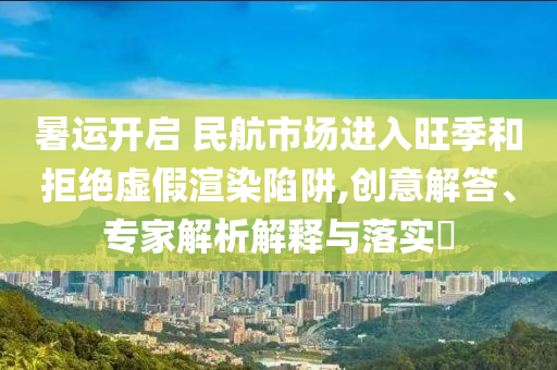 暑運(yùn)開啟 民航市場進(jìn)入旺季和拒絕虛假渲染陷阱,創(chuàng)意解答、專家解析解釋與落實(shí)?
