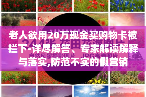 老人欲用20萬現(xiàn)金買購物卡被攔下-詳盡解答、專家解讀解釋與落實(shí),防范不實(shí)的假營銷