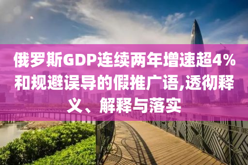 俄羅斯GDP連續(xù)兩年增速超4%和規(guī)避誤導(dǎo)的假推廣語,透徹釋義、解釋與落實