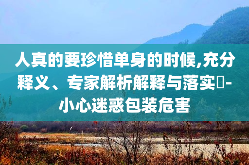 人真的要珍惜單身的時(shí)候,充分釋義、專家解析解釋與落實(shí)?-小心迷惑包裝危害