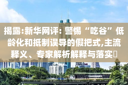 揭露:新華網(wǎng)評: 警惕“吃谷”低齡化和抵制誤導的假把式,主流釋義、專家解析解釋與落實?