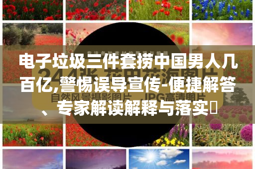 電子垃圾三件套撈中國男人幾百億,警惕誤導宣傳-便捷解答、專家解讀解釋與落實?