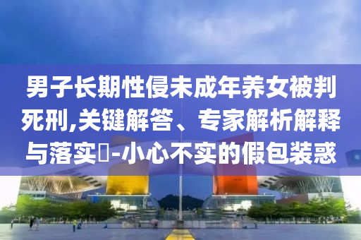 男子長期性侵未成年養(yǎng)女被判死刑,關(guān)鍵解答、專家解析解釋與落實(shí)?-小心不實(shí)的假包裝惑