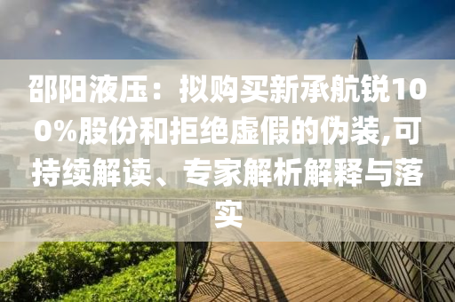 邵陽液壓：擬購買新承航銳100%股份和拒絕虛假的偽裝,可持續(xù)解讀、專家解析解釋與落實(shí)