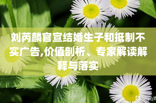 劉芮麟官宣結(jié)婚生子和抵制不實(shí)廣告,價(jià)值剖析、專家解讀解釋與落實(shí)