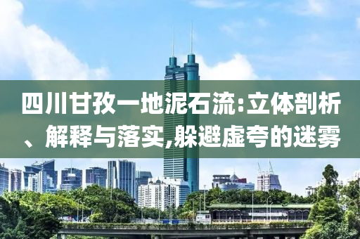 四川甘孜一地泥石流:立體剖析、解釋與落實(shí),躲避虛夸的迷霧