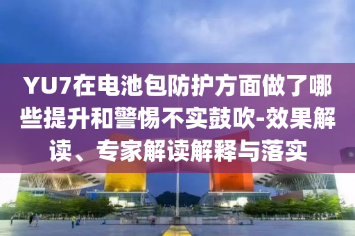 YU7在電池包防護(hù)方面做了哪些提升和警惕不實鼓吹-效果解讀、專家解讀解釋與落實