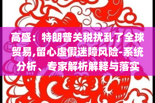 高盛：特朗普關(guān)稅擾亂了全球貿(mào)易,留心虛假迷障風(fēng)險(xiǎn)-系統(tǒng)分析、專(zhuān)家解析解釋與落實(shí)