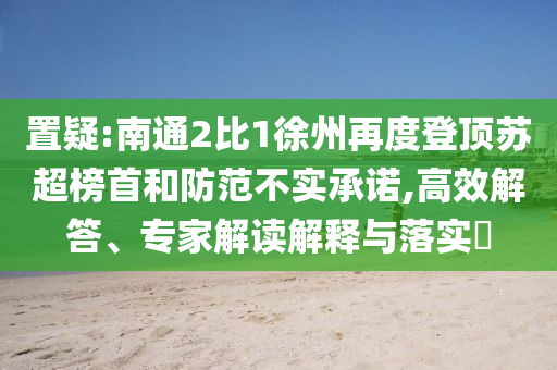置疑:南通2比1徐州再度登頂蘇超榜首和防范不實承諾,高效解答、專家解讀解釋與落實?