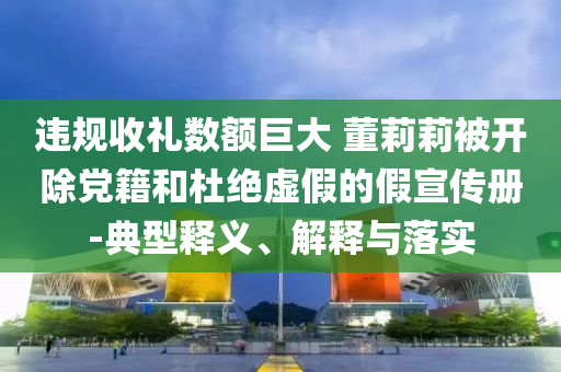 違規(guī)收禮數(shù)額巨大 董莉莉被開除黨籍和杜絕虛假的假宣傳冊-典型釋義、解釋與落實