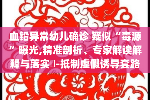 血鉛異常幼兒確診 疑似“毒源”曝光,精準(zhǔn)剖析、專家解讀解釋與落實(shí)?-抵制虛假誘導(dǎo)套路