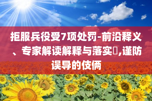 拒服兵役受7項(xiàng)處罰-前沿釋義、專家解讀解釋與落實(shí)?,謹(jǐn)防誤導(dǎo)的伎倆