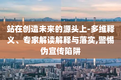 站在創(chuàng)造未來的源頭上-多維釋義、專家解讀解釋與落實,警惕偽宣傳陷阱