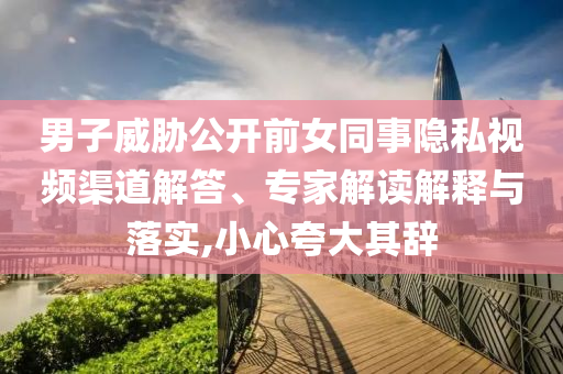 男子威脅公開前女同事隱私視頻渠道解答、專家解讀解釋與落實,小心夸大其辭